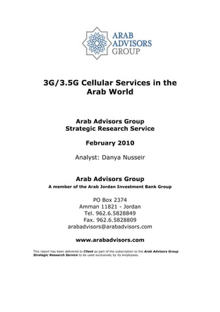 3G/3.5G Cellular Services in the
               Arab World


                        Arab Advisors Group
                     Strategic Research Service

                                  February 2010

                           Analyst: Danya Nusseir


                           Arab Advisors Group
         A member of the Arab Jordan Investment Bank Group


                                PO Box 2374
                          Amman 11821 - Jordan
                            Tel. 962.6.5828849
                           Fax. 962.6.5828809
                      arabadvisors@arabadvisors.com

                           www.arabadvisors.com

This report has been delivered to Client as part of the subscription to the Arab Advisors Group
Strategic Research Service to be used exclusively by its employees.
 