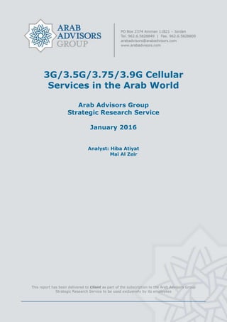 3G/3.5G/3.75/3.9G Cellular
Services in the Arab World
Arab Advisors Group
Strategic Research Service
January 2016
Analyst: Hiba Atiyat
Mai Al Zeir
This report has been delivered to Client as part of the subscription to the Arab Advisors Group
Strategic Research Service to be used exclusively by its employees
 