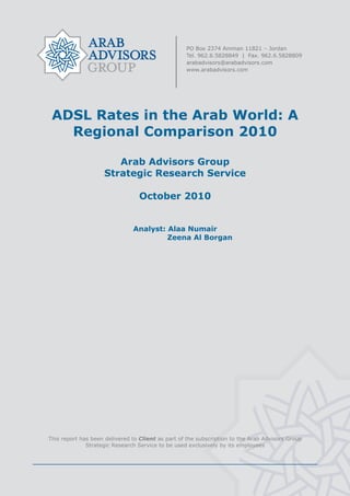  




     ADSL Rates in the Arab World: A
       Regional Comparison 2010

                           Arab Advisors Group
                        Strategic Research Service

                                      October 2010


                                   Analyst: Alaa Numair
                                            Zeena Al Borgan




    This report has been delivered to Client as part of the subscription to the Arab Advisors Group
                  Strategic Research Service to be used exclusively by its employees




                                                    
 