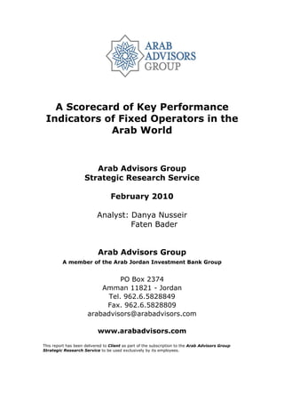 A Scorecard of Key Performance
 Indicators of Fixed Operators in the
             Arab World


                        Arab Advisors Group
                     Strategic Research Service

                                  February 2010

                           Analyst: Danya Nusseir
                                    Faten Bader


                           Arab Advisors Group
         A member of the Arab Jordan Investment Bank Group


                                PO Box 2374
                          Amman 11821 - Jordan
                            Tel. 962.6.5828849
                           Fax. 962.6.5828809
                      arabadvisors@arabadvisors.com

                           www.arabadvisors.com

This report has been delivered to Client as part of the subscription to the Arab Advisors Group
Strategic Research Service to be used exclusively by its employees.
 