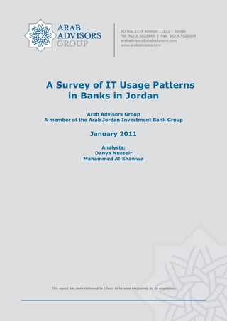  




    A Survey of IT Usage Patterns
        in Banks in Jordan
                   Arab Advisors Group
    A member of the Arab Jordan Investment Bank Group


                              January 2011

                               Analysts:
                             Danya Nusseir
                          Mohammed Al-Shawwa




      This report has been delivered to Client to be used exclusively by its employees




                                              
 