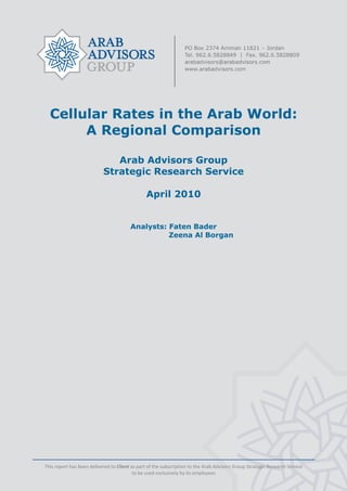  




      Cellular Rates in the Arab World:
           A Regional Comparison

                                  Arab Advisors Group
                               Strategic Research Service

                                                    April 2010


                                            Analysts: Faten Bader
                                                      Zeena Al Borgan




    This report has been delivered to Client as part of the subscription to the Arab Advisors Group Strategic Research Service 
                                              to be used exclusively by its employees 
                                                                   
 