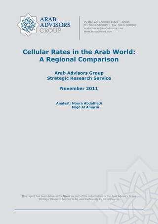  




    Cellular Rates in the Arab World:
         A Regional Comparison

                           Arab Advisors Group
                        Strategic Research Service

                                   November 2011


                                Analyst: Noura Abdulhadi
                                         Majd Al Amarin




    This report has been delivered to Client as part of the subscription to the Arab Advisors Group
                  Strategic Research Service to be used exclusively by its employees




                                                    
 