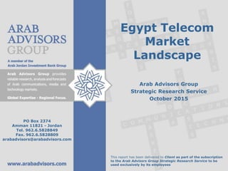 Egypt Telecom
Market
Landscape
Arab Advisors Group
Strategic Research Service
October 2015
This report has been delivered to Client as part of the subscription
to the Arab Advisors Group Strategic Research Service to be
used exclusively by its employees
PO Box 2374
Amman 11821 - Jordan
Tel. 962.6.5828849
Fax. 962.6.5828809
arabadvisors@arabadvisors.com
 