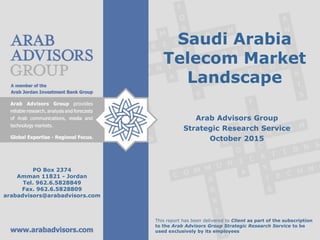 Saudi Arabia
Telecom Market
Landscape
Arab Advisors Group
Strategic Research Service
October 2015
This report has been delivered to Client as part of the subscription
to the Arab Advisors Group Strategic Research Service to be
used exclusively by its employees
PO Box 2374
Amman 11821 - Jordan
Tel. 962.6.5828849
Fax. 962.6.5828809
arabadvisors@arabadvisors.com
 