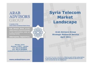 Syria Telecom
                                          Market
                                        Landscape

                                               Arab Advisors Group
                                            Strategic Research Service
                                                    April 2011



         PO Box 2374
    Amman 11821 - Jordan
      Tel. 962.6.5828849
     Fax. 962.6.5828809
arabadvisors@arabadvisors.com



                                This report has been delivered to Client as part of the subscription
                                to the Arab Advisors Group Strategic Research Service to be
                                used exclusively by its employees.
 