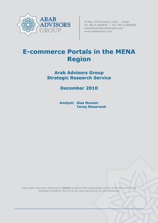  




    E-commerce Portals in the MENA
               Region

                           Arab Advisors Group
                        Strategic Research Service

                                   December 2010


                                   Analyst: Alaa Numair
                                            Tareq Masarweh




    This report has been delivered to Client as part of the subscription to the Arab Advisors Group
                  Strategic Research Service to be used exclusively by its employees




                                                    
 