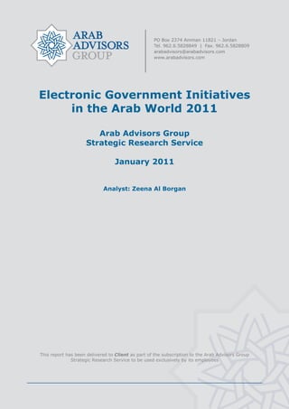  




    Electronic Government Initiatives
         in the Arab World 2011

                           Arab Advisors Group
                        Strategic Research Service

                                     January 2011


                                Analyst: Zeena Al Borgan




    This report has been delivered to Client as part of the subscription to the Arab Advisors Group
                  Strategic Research Service to be used exclusively by its employees




                                                    
 