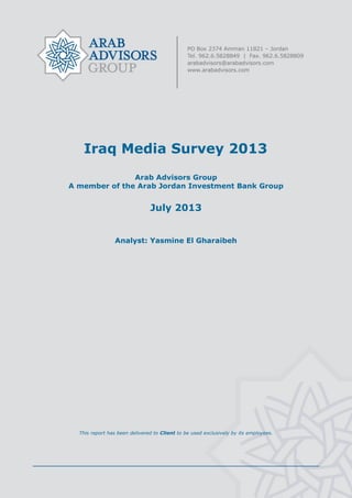 Iraq Media Survey 2013
Arab Advisors Group
A member of the Arab Jordan Investment Bank Group
July 2013
Analyst: Yasmine El Gharaibeh
This report has been delivered to Client to be used exclusively by its employees.
 