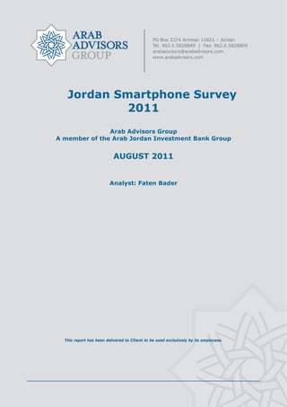  




       Jordan Smartphone Survey
                2011
                   Arab Advisors Group
    A member of the Arab Jordan Investment Bank Group


                               AUGUST 2011


                             Analyst: Faten Bader




      This report has been delivered to Client to be used exclusively by its employees.




                                               
 