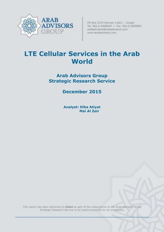 LTE Cellular Services in the Arab
World
Arab Advisors Group
Strategic Research Service
December 2015
Analyst: Hiba Atiyat
Mai Al Zeir
This report has been delivered to Client as part of the subscription to the Arab Advisors Group
Strategic Research Service to be used exclusively by its employees
 