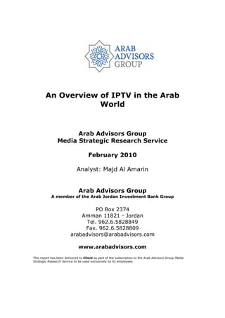 An Overview of IPTV in the Arab
                    World


                      Arab Advisors Group
                Media Strategic Research Service

                                     February 2010

                             Analyst: Majd Al Amarin


                              Arab Advisors Group
            A member of the Arab Jordan Investment Bank Group


                                   PO Box 2374
                             Amman 11821 - Jordan
                               Tel. 962.6.5828849
                              Fax. 962.6.5828809
                         arabadvisors@arabadvisors.com

                              www.arabadvisors.com

This report has been delivered to Client as part of the subscription to the Arab Advisors Group Media
Strategic Research Service to be used exclusively by its employees.
 