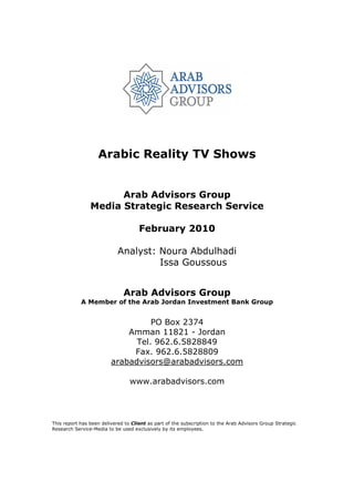 Arabic Reality TV Shows


                      Arab Advisors Group
                Media Strategic Research Service

                                     February 2010

                            Analyst: Noura Abdulhadi
                                     Issa Goussous


                              Arab Advisors Group
            A Member of the Arab Jordan Investment Bank Group


                                   PO Box 2374
                             Amman 11821 - Jordan
                               Tel. 962.6.5828849
                              Fax. 962.6.5828809
                         arabadvisors@arabadvisors.com

                                 www.arabadvisors.com




This report has been delivered to Client as part of the subscription to the Arab Advisors Group Strategic
Research Service-Media to be used exclusively by its employees.
 