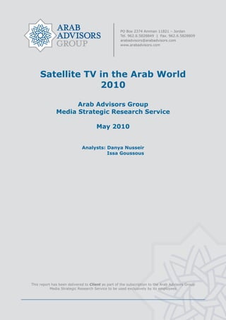  




         Satellite TV in the Arab World
                      2010

                        Arab Advisors Group
                  Media Strategic Research Service

                                         May 2010


                                 Analysts: Danya Nusseir
                                           Issa Goussous




                                                    
    This report has been delivered to Client as part of the subscription to the Arab Advisors Group
               Media Strategic Research Service to be used exclusively by its employees




                                                    
 