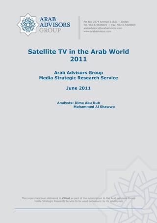  




         Satellite TV in the Arab World
                      2011

                        Arab Advisors Group
                  Media Strategic Research Service

                                         June 2011


                                 Analysts: Dima Abu Rub
                                          Mohammed Al Shawwa




                                                    
    This report has been delivered to Client as part of the subscription to the Arab Advisors Group
               Media Strategic Research Service to be used exclusively by its employees




                                                    
 