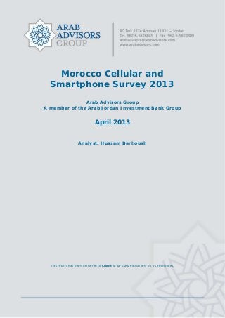 Morocco Cellular and
Smartphone Survey 2013
Arab Advisors Group
A member of the Arab Jordan Investment Bank Group
April 2013
Analyst: Hussam Barhoush
This report has been delivered to Client to be used exclusively by its employees.
 