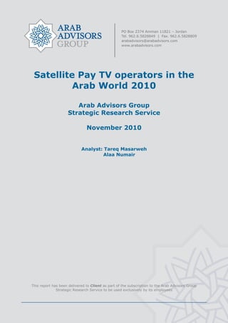  




     Satellite Pay TV operators in the
              Arab World 2010

                           Arab Advisors Group
                        Strategic Research Service

                                   November 2010


                                Analyst: Tareq Masarweh
                                         Alaa Numair




    This report has been delivered to Client as part of the subscription to the Arab Advisors Group
                  Strategic Research Service to be used exclusively by its employees




                                                    
 