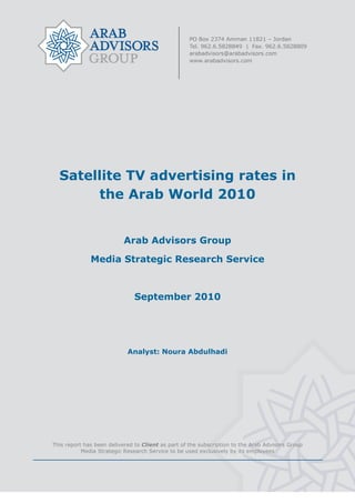  


 

 

 

 

 

 

 


    Satellite TV advertising rates in
         the Arab World 2010


                           Arab Advisors Group

              Media Strategic Research Service



                               September 2010




                            Analyst: Noura Abdulhadi


 

 

 

 


This report has been delivered to Client as part of the subscription to the Arab Advisors Group
           Media Strategic Research Service to be used exclusively by its employees
                                                
 