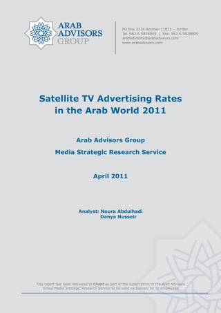  


 

 

 

 

 

 

 


     Satellite TV Advertising Rates
        in the Arab World 2011


                           Arab Advisors Group

               Media Strategic Research Service



                                      April 2011




                             Analyst: Noura Abdulhadi
                                      Danya Nusseir


 

 

 

 




    This report has been delivered to Client as part of the subscription to the Arab Advisors
        Group Media Strategic Research Service to be used exclusively by its employees
                                                 
 