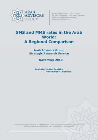 SMS and MMS rates in the Arab
World:
A Regional Comparison
Arab Advisors Group
Strategic Research Service
November 2010
Analysts: Hadeel Sakkijha
Mohammed Al Shawwa
This report has been delivered to Client as part of the subscription to the Arab Advisors Group
Strategic Research Service to be used exclusively by its employees
 