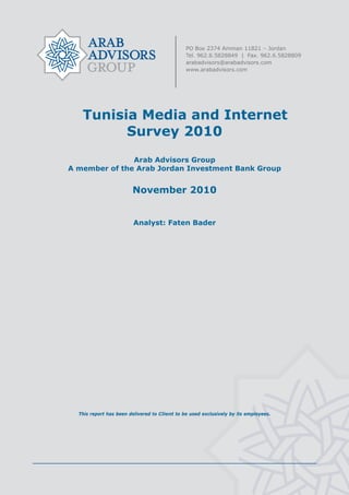  




       Tunisia Media and Internet
             Survey 2010
                   Arab Advisors Group
    A member of the Arab Jordan Investment Bank Group


                            November 2010


                             Analyst: Faten Bader




      This report has been delivered to Client to be used exclusively by its employees.




                                               
 