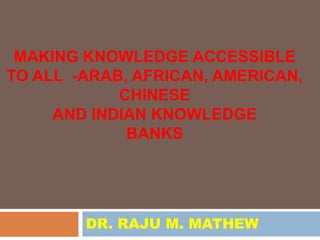 MAKING KNOWLEDGE ACCESSIBLE
TO ALL -ARAB, AFRICAN, AMERICAN,
            CHINESE
     AND INDIAN KNOWLEDGE
             BANKS




        DR. RAJU M. MATHEW
 