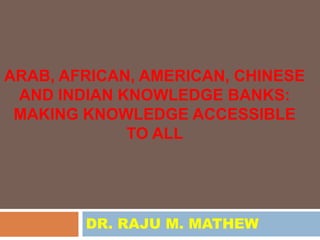 ARAB, AFRICAN, AMERICAN, CHINESE
 AND INDIAN KNOWLEDGE BANKS:
 MAKING KNOWLEDGE ACCESSIBLE
             TO ALL




        DR. RAJU M. MATHEW
 