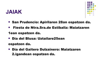 JAIAK San Prudencio: Apirilaren 28an ospatzen da. Fiesta de Ntra.Sra.de Estibaliz: Maiatzaren  1ean ospatzen da. Día del Blusa: Uztailare25ean  ospatzen da. Día del Gaitero Dulzainero: Maiatzaren 2.igandean ospatzen   da. 