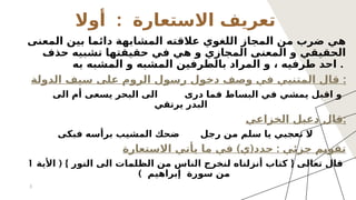 :
‫أوال‬ ‫االستعارة‬ ‫تعريف‬
‫المعنى‬ ‫بين‬ ‫دائما‬ ‫المشابهة‬ ‫عالقته‬ ‫اللغوي‬ ‫المجاز‬ ‫من‬ ‫ضرب‬ ‫هي‬
‫حذف‬ ‫تشبيه‬ ‫حقيقتها‬ ‫في‬ ‫هي‬ ‫و‬ ‫المجازي‬ ‫المعنى‬ ‫و‬ ‫الحقيقي‬
‫به‬ ‫المشبه‬ ‫و‬ ‫المشبه‬ ‫بالطرفين‬ ‫المراد‬ ‫و‬ ، ‫طرفيه‬ ‫احد‬ .
‫الدولة‬ ‫سيف‬ ‫على‬ ‫الروم‬ ‫رسول‬ ‫دخول‬ ‫وصف‬ ‫في‬ ‫المتنبي‬ ‫قال‬ :
‫الى‬ ‫ٔام‬ ‫يسعى‬ ‫البحر‬ ‫الى‬ ‫درى‬ ‫فما‬ ‫البساط‬ ‫في‬ ‫يمشي‬ ‫اقبل‬ ‫و‬
‫يرتقي‬ ‫البدر‬
‫الخزاعي‬ ‫دعبل‬ ‫قال‬:
‫فبكى‬ ‫برأسه‬ ‫المشيب‬ ‫ضحك‬ ‫رجل‬ ‫من‬ ‫سلم‬ ‫يا‬ ‫تعجبي‬ ‫ال‬
) ( :
‫االستعارة‬ ‫يأتي‬ ‫ما‬ ‫في‬ ‫ي‬ ‫حدد‬ ‫جزئي‬ ‫تقويم‬
( } {
‫األية‬ ‫النور‬ ‫الى‬ ‫الظلمات‬ ‫من‬ ‫الناس‬ ‫لنخرج‬ ‫أنزلناه‬ ‫كتاب‬ ‫تعالى‬ ‫قال‬
1
) ‫إبراهيم‬ ‫سورة‬ ‫من‬
3
 