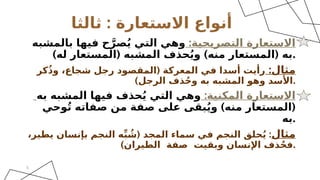 ‫االستعارة‬ ‫أنواع‬
:
‫ثالثا‬
:‫التصريحية‬ ‫االستعارة‬
‫بالمشبه‬ ‫فيها‬ ‫ح‬َّ‫صر‬ُ‫ي‬ ‫التي‬ ‫وهي‬
) ( ) (
‫له‬ ‫المستعار‬ ‫المشبه‬ ‫حذف‬ُ‫ي‬‫و‬ ‫منه‬ ‫المستعار‬ ‫به‬.
:‫مثال‬
(
‫كر‬ُ‫ذ‬‫و‬ ،‫شجاع‬ ‫رجل‬ ‫المقصود‬ ‫المعركة‬ ‫في‬ ‫أسدا‬ ‫رأيت‬
)‫الرجل‬ ‫ذف‬ُ‫ح‬‫و‬ ‫به‬ ‫المشبه‬ ‫وهو‬ ‫األسد‬.
:‫المكنية‬ ‫االستعارة‬
‫به‬ ‫المشبه‬ ‫فيها‬ ‫حذف‬ُ‫ي‬ ‫التي‬ ‫وهي‬
) (
‫وحي‬ُ‫ت‬ ‫صفاته‬ ‫من‬ ‫صفة‬ ‫على‬ ‫بقى‬ُ‫ي‬‫و‬ ‫منه‬ ‫المستعار‬
‫به‬.
‫مثال‬
( :
،‫يطير‬ ‫بإنسان‬ ‫النجم‬ ‫ه‬ِّ‫ب‬ ُ
‫ش‬ ‫المجد‬ ‫سماء‬ ‫في‬ ‫النجم‬ ‫حلق‬ُ‫ي‬
)‫الطيران‬ ‫صفة‬ ‫وبقيت‬ ‫اإلنسان‬ ‫ذف‬ُ‫ح‬‫ف‬.
5
 