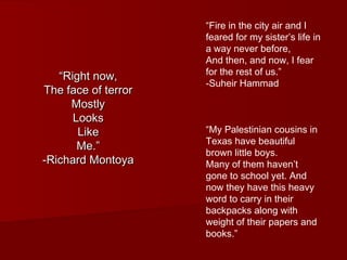 ““RRiigghhtt nnooww,, 
TThhee ffaaccee ooff tteerrrroorr 
MMoossttllyy 
LLooookkss 
LLiikkee 
MMee..”” 
--RRiicchhaarrdd MMoonnttooyyaa 
“Fire in the city air and I 
feared for my sister’s life in 
a way never before, 
And then, and now, I fear 
for the rest of us.” 
-Suheir Hammad 
“My Palestinian cousins in 
Texas have beautiful 
brown little boys. 
Many of them haven’t 
gone to school yet. And 
now they have this heavy 
word to carry in their 
backpacks along with 
weight of their papers and 
books.” 
 