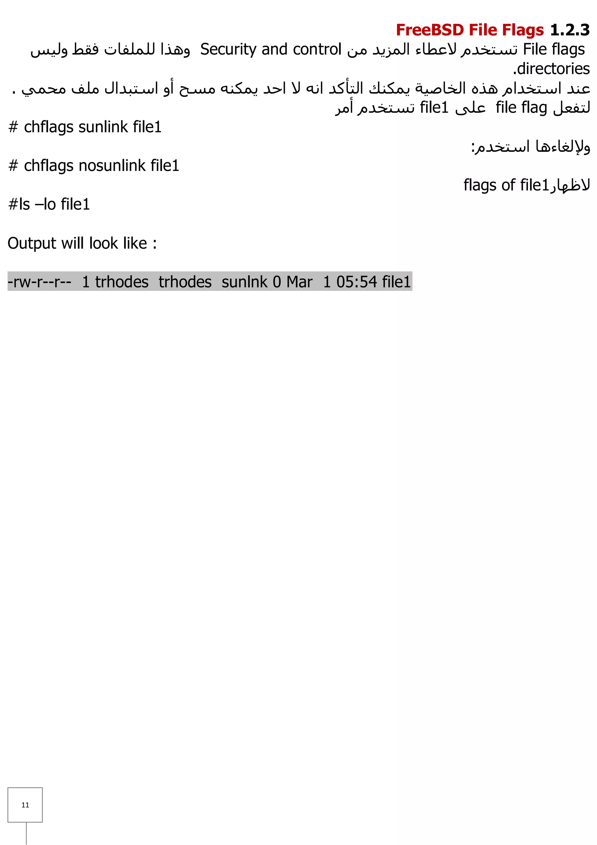FreeBSD File Flags 1.1.1
   ‫ ٚ٘زا ٌٍٍّفبد فمؾ ٌٚ١ظ‬Security and control ِٓ ‫ رغزخذَ ٨ػطبء اٌّض٠ذ‬File flags
                                                                     .directories
. ّٟ‫ػٕذ اعزخذاَ ٘زٖ اٌخبط١خ ٠ّىٕه اٌزأوذ أٗ ٨ اؽذ ٠ّىٕٗ ِغؼ أٚ اعزجذاي ٍِف ِؾ‬
                                            ‫ رغزخذَ أِش‬file1 ٍٝ‫ ػ‬file flag ً‫ٌزفؼ‬
# chflags sunlink file1
                                                               :َ‫ٚ٦ٌغبء٘ب اعزخذ‬
# chflags nosunlink file1
                                                              flags of file1 ‫٨ظٙبس‬
#ls –lo file1

Output will look like :

-rw-r--r-- 1 trhodes trhodes sunlnk 0 Mar 1 05:54 file1




  11
 