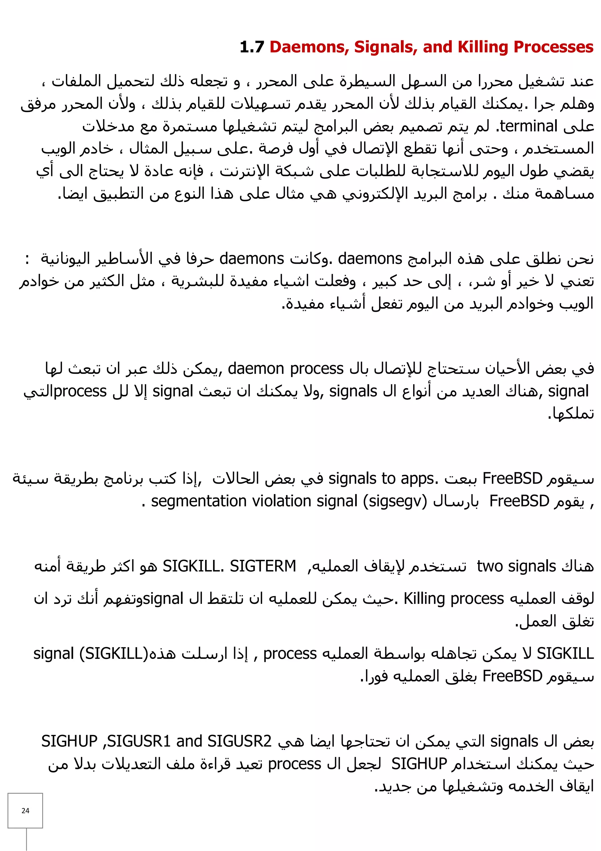 ‫‪1.7 Daemons, Signals, and Killing Processes‬‬

   ‫ػٕذ رشغ١ً ِؾشسا ِٓ اٌغًٙ اٌغ١طشح ػٍٝ اٌّؾشس ، ٚ رغؼٍٗ رٌه ٌزؾّ١ً اٌٍّفبد ،‬
 ‫ٍُٚ٘ عشا . ٠ّىٕه اٌم١بَ ثزٌه ٤ْ اٌّؾشس ٠مذَ رغٙ١٩د ٌٍم١بَ ثزٌه ، ٚ٤ْ اٌّؾشس ِشفك‬
         ‫ػٍٝ ‪٠ ٌُ .terminal‬زُ رظّ١ُ ثؼغ اٌجشاِظ ٌ١زُ رشغ١ٍٙب ِغزّشح ِغ ِذخ٩د‬
   ‫اٌّغزخذَ ، ٚؽزٝ أٔٙب رمطغ ا٦رظبي فٟ أٚي فشطخ .ػٍٝ عج١ً اٌّضبي ، خبدَ اٌٛ٠ت‬
  ‫٠مؼٟ ؽٛي اٌ١َٛ ٌ ٩عزغبثخ ٌٍطٍجبد ػٍٝ شجىخ ا٦ٔزشٔذ ، فئٔٗ ػبدح ٨ ٠ؾزبط اٌٝ أٞ‬
     ‫ِغبّ٘خ ِٕه . ثشاِظ اٌجش٠ذ ا٦ٌىزشٟٚٔ ٟ٘ ِضبي ػٍٝ ٘زا إٌٛع ِٓ اٌزطج١ك ا٠ؼب.‬



 ‫ٔؾٓ ٔطٍك ػٍٝ ٘زٖ اٌجشاِظ ‪ٚ. daemons‬وبٔذ ‪ daemons‬ؽشفب فٟ ا٤عبؽ١ش اٌ١ٛٔبٔ١خ :‬
 ‫رؼٕٟ ٨ خ١ش أٚ شش، ، إٌٝ ؽذ وج١ش ، ٚفؼٍذ اش١بء ِف١ذح ٌٍجشش٠خ ، ِضً اٌىض١ش ِٓ خٛادَ‬
                                      ‫اٌٛ٠ت ٚخٛادَ اٌجش٠ذ ِٓ اٌ١َٛ رفؼً أش١بء ِف١ذح.‬



   ‫فٟ ثؼغ ا٤ؽ١بْ عزؾزبط ٌ٧رظبي ثبي ‪ّ٠, daemon process‬ىٓ رٌه ػجش اْ رجؼش ٌٙب‬
 ‫‪ٕ٘, signal‬بن اٌؼذ٠ذ ِٓ أٔٛاع اي ‪ّ٠ ٨ٚ, signals‬ىٕه اْ رجؼش ‪ signal‬إ٨ ًٌ ‪process‬اٌزٟ‬
                                                                             ‫رٍّىٙب.‬



‫ع١مَٛ ‪ FreeBSD‬ثجؼذ .‪ signals to apps‬فٟ ثؼغ اٌؾب٨د ,إرا وزت ثشٔبِظ ثطش٠مخ ع١ئخ‬
                 ‫, ٠مَٛ ‪ FreeBSD‬ثبسعبي )‪. segmentation violation signal (sigsegv‬‬



      ‫ٕ٘بن ‪ two signals‬رغزخذَ ٦٠مبف اٌؼٍّ١ٗ, ‪ ٛ٘ SIGKILL. SIGTERM‬اوضش ؽش٠مخ إِٔٗ‬

      ‫ٌٛلف اٌؼٍّ١ٗ ‪. Killing process‬ؽ١ش ٠ّىٓ ٌٍؼٍّ١ٗ اْ رٍزمؾ اي ‪ٚsignal‬رفُٙ أٔه رشد اْ‬
                                                                            ‫رغٍك اٌؼًّ.‬

      ‫‪ّ٠ ٨ SIGKILL‬ىٓ رغبٍ٘ٗ ثٛاعطخ اٌؼٍّ١ٗ ‪ , process‬إرا اسعٍذ ٘زٖ )‪signal (SIGKILL‬‬
                                                    ‫ع١مَٛ ‪ FreeBSD‬ثغٍك اٌؼٍّ١ٗ فٛسا.‬



       ‫ثؼغ اي ‪ signals‬اٌزٟ ٠ّىٓ اْ رؾزبعٙب ا٠ؼب ٟ٘ 2‪SIGHUP ,SIGUSR1 and SIGUSR‬‬
        ‫ؽ١ش ٠ّىٕه اعزخذاَ ‪ٌ SIGHUP‬غؼً اي ‪ process‬رؼ١ذ لشاءح ٍِف اٌزؼذ٠٩د ثذ٨ ِٓ‬
                                                     ‫ا٠مبف اٌخذِٗ ٚرشغ١ٍٙب ِٓ عذ٠ذ.‬
 ‫42‬
 