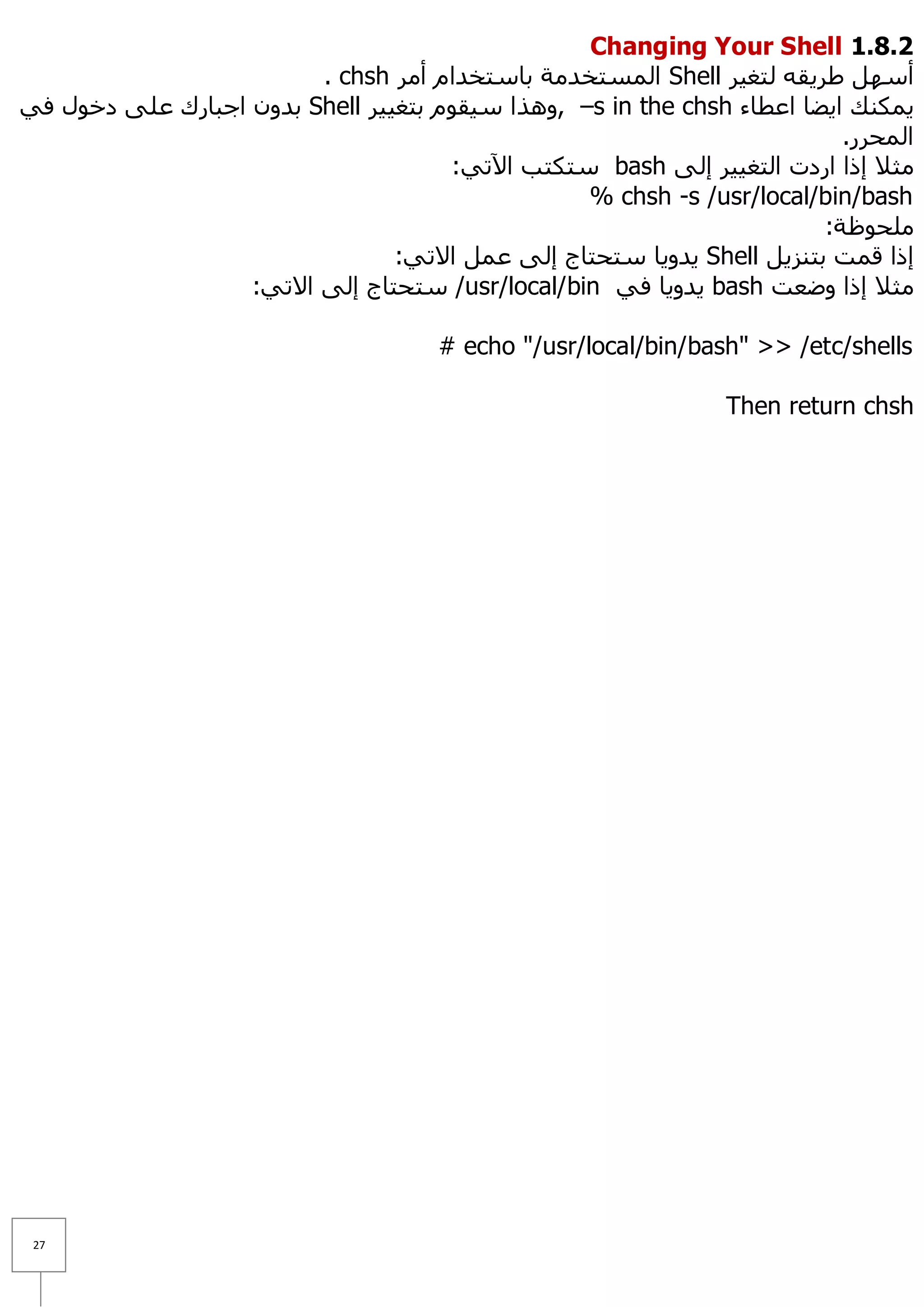 Changing Your Shell 1.8.1
                         . chsh ‫ اٌّغزخذِخ ثبعزخذاَ أِش‬Shell ‫أعًٙ ؽش٠مٗ ٌزغ١ش‬
ٟ‫ ثذْٚ اعجبسن ػٍٝ دخٛي ف‬Shell ‫– ,ٚ٘زا ع١مَٛ ثزغ١١ش‬s in the chsh ‫٠ّىٕه ا٠ؼب اػطبء‬
                                                                          .‫اٌّؾشس‬
                                      :ٟ‫ عزىزت ا٢ر‬bash ٌٝ‫ِض٩ إرا اسدد اٌزغ١١ش إ‬
                                                  % chsh -s /usr/local/bin/bash
                                                                        :‫ٍِؾٛظخ‬
                                 :ٟ‫ ٠ذٚ٠ب عزؾزبط إٌٝ ػًّ ا٨ر‬Shell ً٠‫إرا لّذ ثزٕض‬
                   :ٟ‫/ عزؾزبط إٌٝ ا٨ر‬usr/local/bin ٟ‫ ٠ذٚ٠ب ف‬bash ‫ِض٩ إرا ٚػؼذ‬

                                     # echo "/usr/local/bin/bash" >> /etc/shells

                                                               Then return chsh




 27
 