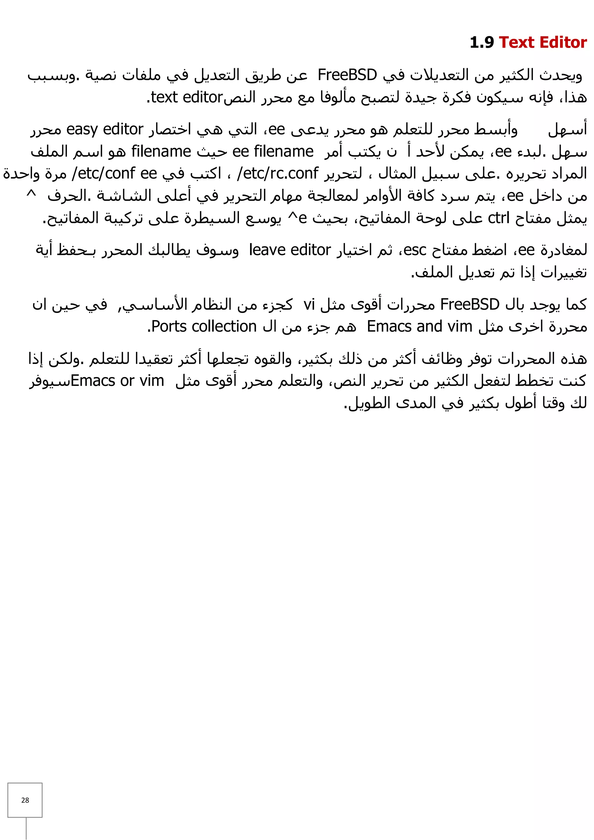 ‫‪1.9 Text Editor‬‬

   ‫ٚ٠ؾذس اٌىض١ش ِٓ اٌزؼذ٠٩د فٟ ‪ FreeBSD‬ػٓ ؽش٠ك اٌزؼذ٠ً فٟ ٍِفبد ٔظ١خ .ٚثغجت‬
                  ‫٘زا، فئٔٗ ع١ىْٛ فىشح ع١ذح ٌزظجؼ ِأٌٛفب ِغ ِؾشس إٌض ‪.text editor‬‬

   ‫ٚأثغؾ ِؾشس ٌٍزؼٍُ ٘ٛ ِؾشس ٠ذػٝ ‪ ،ee‬اٌزٟ ٟ٘ اخزظبس ‪ِ easy editor‬ؾشس‬         ‫أعًٙ‬
   ‫عًٙ .ٌجذء ‪ّ٠ ،ee‬ىٓ ٤ؽذ أ ْ ٠ىزت أِش ‪ ee filename‬ؽ١ش ‪ ٛ٘ filename‬اعُ اٌٍّف‬
‫اٌّشاد رؾش٠شٖ .ػٍٝ عج١ً اٌّضبي ، ٌزؾش٠ش ‪ ، /etc/rc.conf‬اوزت فٟ ‪ِ /etc/conf ee‬شح ٚاؽذح‬
   ‫ِٓ داخً ‪٠ ، ee‬زُ عشد وبفخ ا٤ٚاِش ٌّؼبٌغخ ِٙبَ اٌزؾش٠ش فٟ أػٍٝ اٌشبشخ .اٌؾشف ^‬
     ‫٠ّضً ِفزبػ ‪ ctrl‬ػٍٝ ٌٛؽخ اٌّفبر١ؼ، ثؾ١ش ‪ٛ٠ ^e‬عغ اٌغ١طشح ػٍٝ رشو١جخ اٌّفبر١ؼ.‬

       ‫ٌّغبدسح ‪ ،ee‬اػغؾ ِفزبػ ‪ ،esc‬صُ اخز١بس ‪ٚ leave editor‬عٛف ٠طبٌجه اٌ ّؾشس ثـؾفع أ٠خ‬
                                                              ‫رغ١١شاد إرا رُ رؼذ٠ً اٌٍّف.‬

       ‫وّب ٠ٛعذ ثبي ‪ِ FreeBSD‬ؾشساد ألٜٛ ِضً ‪ vi‬وغضء ِٓ إٌظبَ ا٤عبعٟ, فٟ ؽ١ٓ اْ‬
                    ‫ِؾشسح اخشٜ ِضً ‪ ُ٘ Emacs and vim‬عضء ِٓ اي ‪.Ports collection‬‬

   ‫٘زٖ اٌّؾشساد رٛفش ٚظبئف أوضش ِٓ رٌه ثىض١ش، ٚاٌمٖٛ رغؼٍٙب أوضش رؼم١ذا ٌٍزؼٍُ .ٌٚىٓ إرا‬
   ‫وٕذ رخطؾ ٌزفؼً اٌىض١ش ِٓ رؾش٠ش إٌض، ٚاٌزؼٍُ ِؾشس ألٜٛ ِضً ‪Emacs or vim‬ع١ٛفش‬
                                                     ‫ٌه ٚلزب أؽٛي ثىض١ش فٟ اٌّذٜ اٌطٛ٠ً.‬




  ‫82‬
 