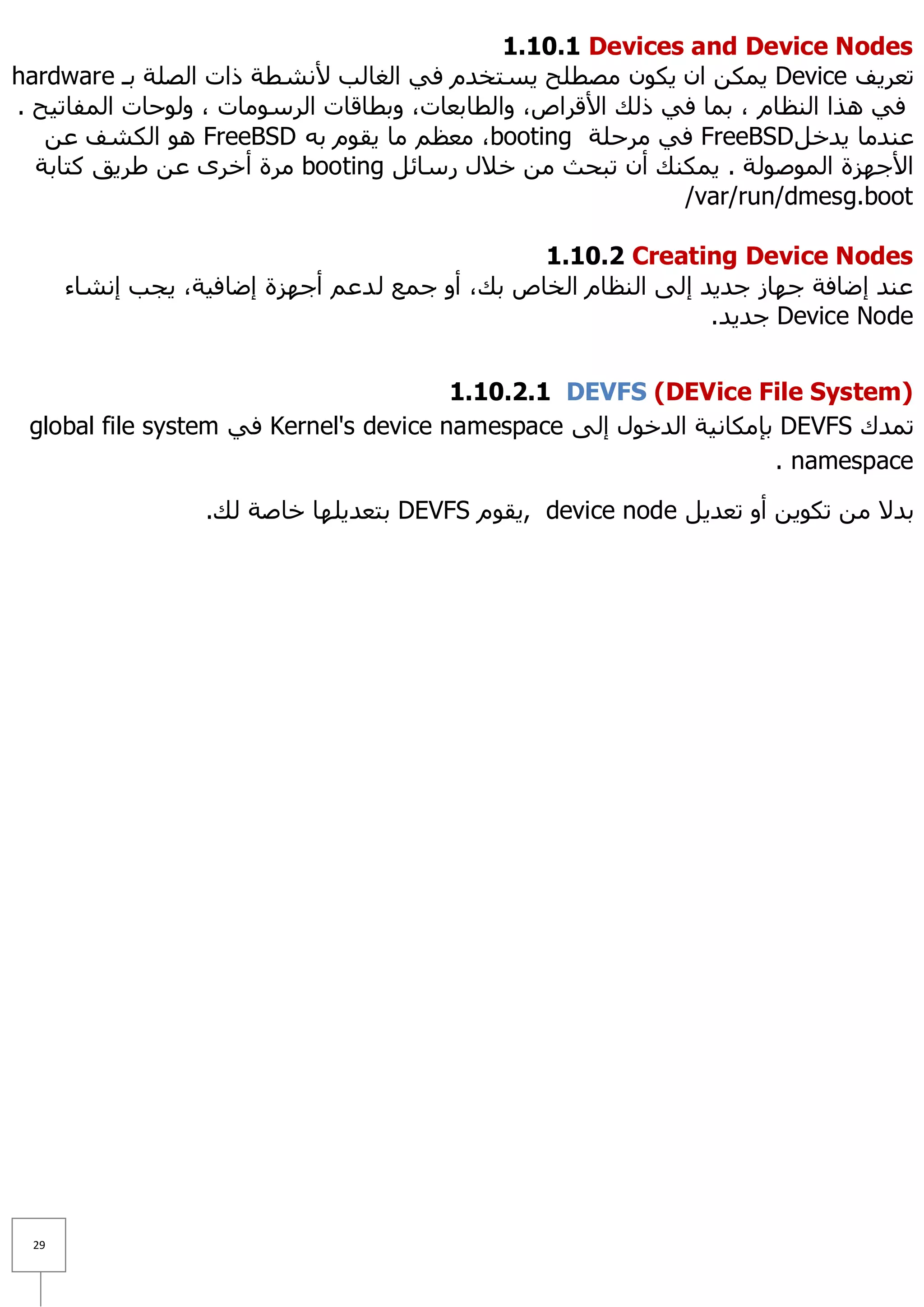 ‫‪1.10.1 Devices and Device Nodes‬‬
‫رؼش٠ف ‪ّ٠ Device‬ىٓ اْ ٠ىْٛ ِظطٍؼ ٠غزخذَ فٟ اٌغبٌت ٤ٔشطخ راد اٌظٍخ ثـ ‪hardware‬‬
‫فٟ ٘زا إٌظبَ ، ثّب فٟ رٌه ا٤لشاص، ٚاٌطبثؼبد، ٚثطبلبد اٌشعِٛبد ، ٌٚٛؽبد اٌّفبر١ؼ .‬
   ‫ػٕذِب ٠ذخً ‪ FreeBSD‬فٟ ِشؽٍخ ‪ِ ،booting‬ؼظُ ِب ٠مَٛ ثٗ ‪ ٛ٘ FreeBSD‬اٌىشف ػٓ‬
  ‫ا٤عٙضح اٌّٛطٌٛخ . ٠ّىٕه أْ رجؾش ِٓ خ٩ي سعبئً ‪ِ booting‬شح أخشٜ ػٓ ؽش٠ك وزبثخ‬
                                                             ‫‪/var/run/dmesg.boot‬‬

                                                 ‫‪1.10.2 Creating Device Nodes‬‬
      ‫ػٕذ إػبفخ عٙبص عذ٠ذ إٌٝ إٌظبَ اٌخبص ثه، أٚ عّغ ٌ ذػُ أعٙضح إػبف١خ، ٠غت إٔشبء‬
                                                                 ‫‪ Device Node‬عذ٠ذ.‬


                                        ‫)‪1.10.2.1 DEVFS (DEVice File System‬‬
 ‫رّذن ‪ DEVFS‬ثئِىبٔ١خ اٌذخٛي إٌٝ ‪ Kernel's device namespace‬فٟ ‪global file system‬‬
                                                                    ‫‪. namespace‬‬

                  ‫ثذ٨ ِٓ رىٛ٠ٓ أٚ رؼذ٠ً ‪٠, device node‬مَٛ ‪ DEVFS‬ثزؼذ٠ٍٙب خبطخ ٌه.‬




 ‫92‬
 
