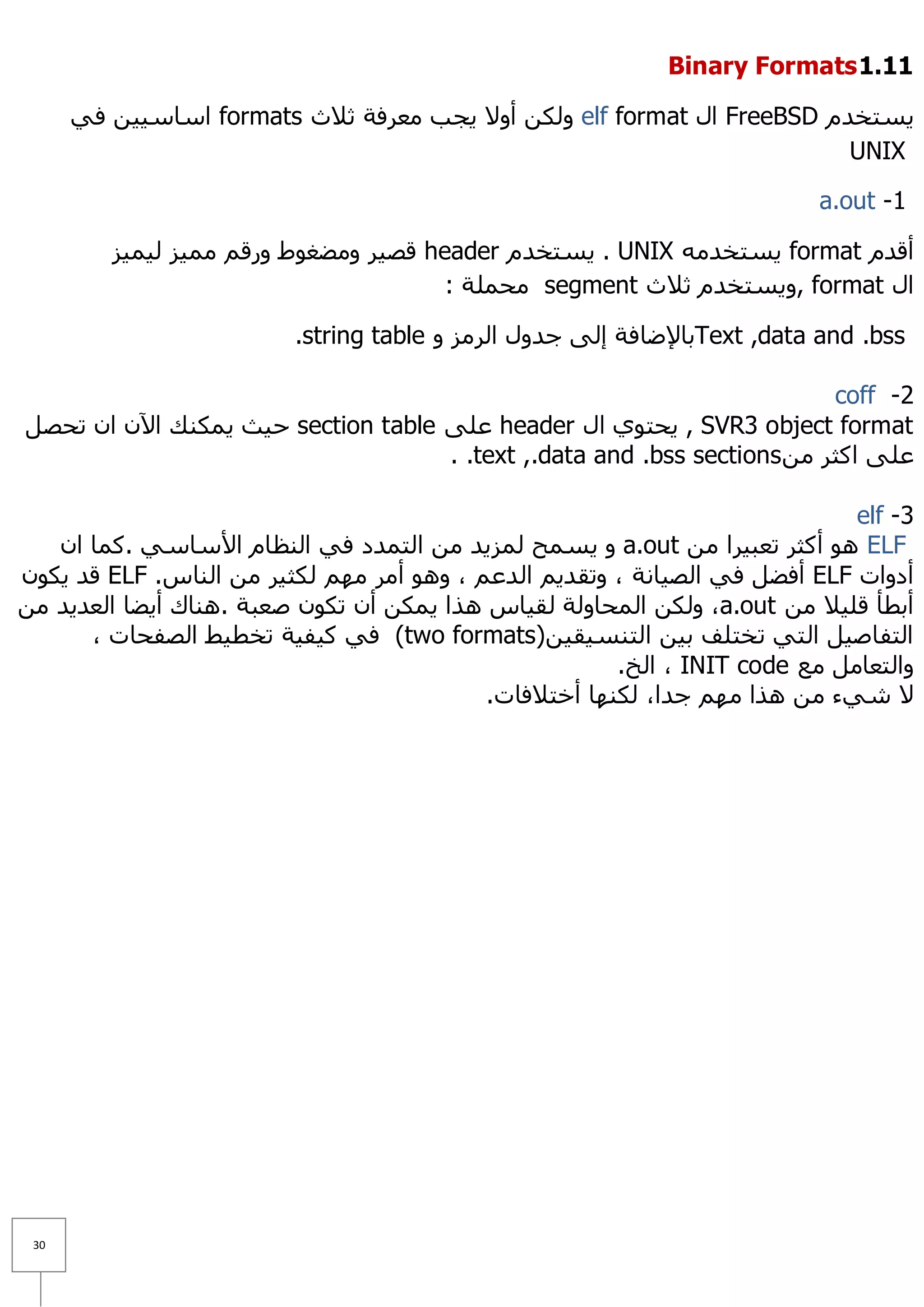 ‫11.1 ‪Binary Formats‬‬

      ‫٠غزخذَ ‪ FreeBSD‬اي ‪ٌٚ elf format‬ىٓ أٚ٨ ٠غت ِؼشفخ ص٩س ‪ formats‬اعبع١١ٓ فٟ‬
                                                                        ‫‪UNIX‬‬

                                                                          ‫1- ‪a.out‬‬

         ‫ألذَ ‪٠ format‬غزخذِٗ ‪٠ . UNIX‬غزخذَ ‪ header‬لظ١ش ِٚؼغٛؽ ٚسلُ ِّ١ض ٌ١ّ١ض‬
                                       ‫اي ‪٠ٚ, format‬غزخذَ ص٩س ‪ِ segment‬ؾٍّخ :‬

                         ‫‪Text ,data and .bss‬ثب٦ػبفخ إٌٝ عذٚي اٌشِض ٚ ‪.string table‬‬

                                                                         ‫2- ‪coff‬‬
‫‪٠ , SVR3 object format‬ؾزٛٞ اي ‪ header‬ػٍٝ ‪ section table‬ؽ١ش ٠ّىٕه ا٢ْ اْ رؾظً‬
                                    ‫ػٍٝ اوضش ِٓ ‪. .text ,.data and .bss sections‬‬

                                                                             ‫3- ‪elf‬‬
   ‫‪ ٛ٘ ELF‬أوضش رؼج١شا ِٓ ‪٠ ٚ a.out‬غّؼ ٌّض٠ذ ِٓ اٌزّذد فٟ إٌظبَ ا٤عبعٟ .وّب اْ‬
‫أدٚاد ‪ ELF‬أفؼً فٟ اٌظ١بٔخ ، ٚرمذ٠ُ اٌذػُ ، ٚ٘ٛ أِش ُِٙ ٌىض١ش ِٓ إٌبط. ‪ ELF‬لذ ٠ىْٛ‬
‫أثطأ لٍ١٩ ِٓ ‪ٌٚ ،a.out‬ىٓ اٌّؾبٌٚخ ٌم١بط ٘زا ٠ّىٓ أْ رىْٛ طؼجخ .ٕ٘بن أ٠ؼب اٌؼذ٠ذ ِٓ‬
      ‫اٌزفبط١ً اٌزٟ رخزٍف ث١ٓ اٌزٕغ١م١ٓ)‪ (two formats‬فٟ و١ف١خ رخط١ؾ اٌظفؾبد ،‬
                                                       ‫ٚاٌزؼبًِ ِغ ‪ ، INIT code‬اٌخ.‬
                                           ‫٨ شٟء ِٓ ٘زا ُِٙ عذا، ٌىٕٙب أخز٩فبد.‬




 ‫13‬
 