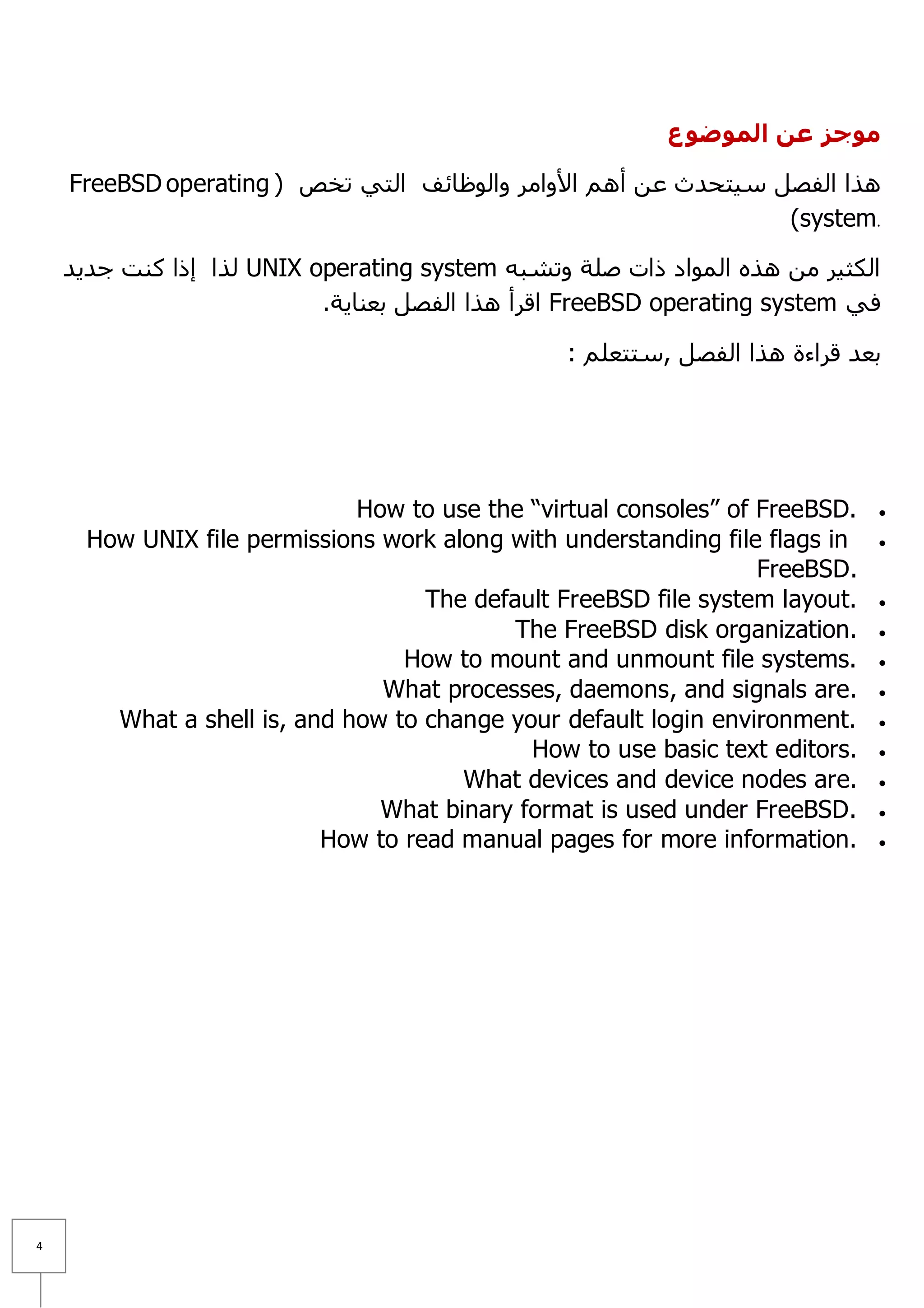 ‫موجز عه الموضوع‬

    FreeBSD operating ( ‫٘زا اٌفظً ع١زؾذس ػٓ أُ٘ ا٤ٚاِش ٚاٌٛظبئف اٌزٟ رخض‬
                                                                )system.

    ‫ ٌزا إرا وٕذ عذ٠ذ‬UNIX operating system ٗ‫اٌىض١ش ِٓ ٘زٖ اٌّٛاد راد طٍخ ٚرشج‬
                           .‫ الشأ ٘زا اٌفظً ثؼٕب٠خ‬FreeBSD operating system ٟ‫ف‬

                                                 : ٍُ‫ثؼذ لشاءح ٘زا اٌفظً ,عززؼ‬




                              How to use the “virtual consoles” of FreeBSD.   
      How UNIX file permissions work along with understanding file flags in   
                                                                   FreeBSD.
                                    The default FreeBSD file system layout.   
                                            The FreeBSD disk organization.    
                                  How to mount and unmount file systems.      
                                What processes, daemons, and signals are.     
        What a shell is, and how to change your default login environment.    
                                             How to use basic text editors.   
                                       What devices and device nodes are.     
                                What binary format is used under FreeBSD.     
                           How to read manual pages for more information.     




4
 