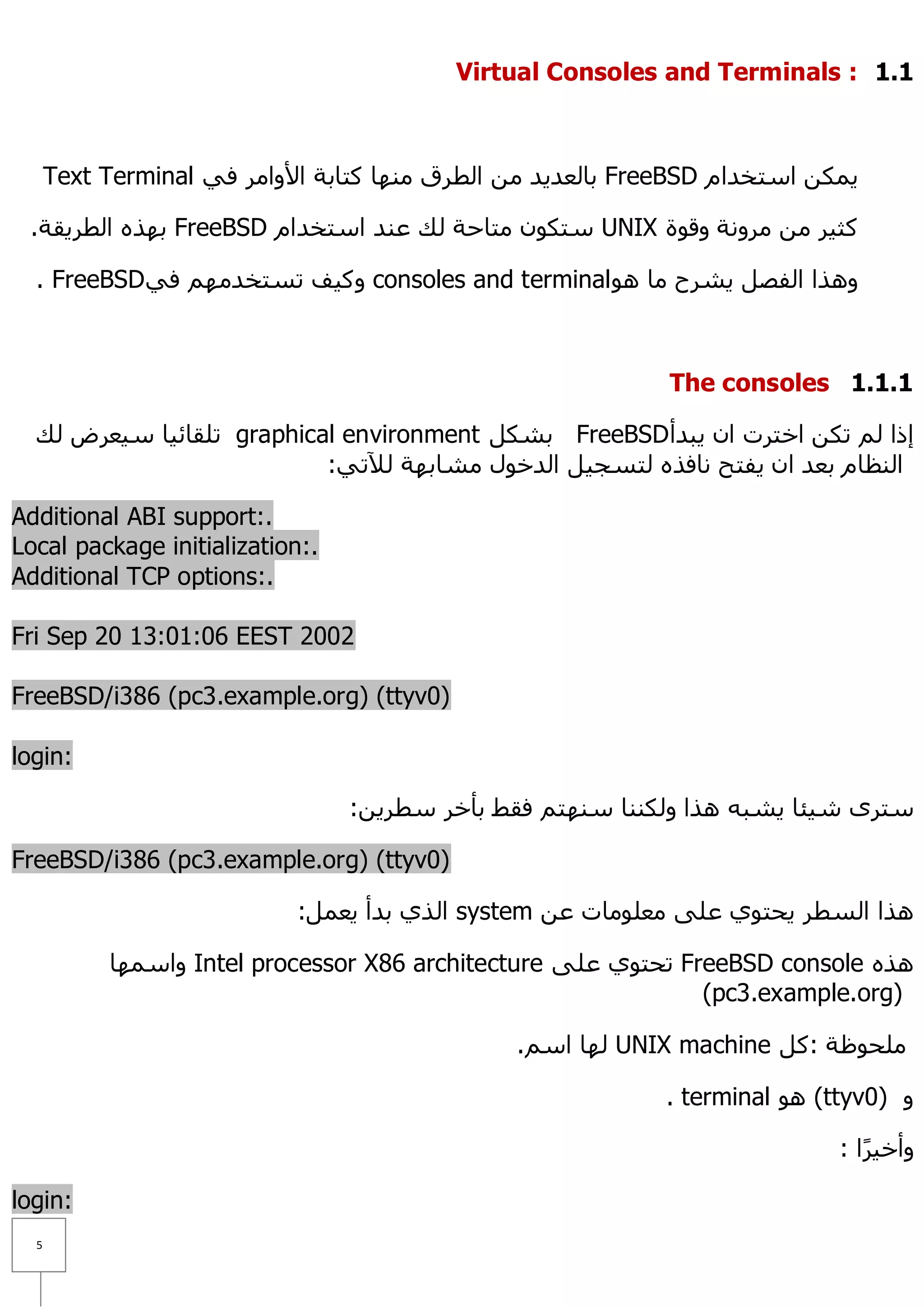 Virtual Consoles and Terminals : 1.1



      Text Terminal ٟ‫ ثبٌؼذ٠ذ ِٓ اٌطشق ِٕٙب وزبثخ ا٤ٚاِش ف‬FreeBSD َ‫٠ّىٓ اعزخذا‬

 .‫ ثٙزٖ اٌطش٠مخ‬FreeBSD َ‫ عزىْٛ ِزبؽخ ٌه ػٕذ اعزخذا‬UNIX ‫وض١ش ِٓ ِشٚٔخ ٚلٛح‬

  . FreeBSDٟ‫ ٚو١ف رغزخذُِٙ ف‬consoles and terminal ٛ٘ ‫ٚ٘زا اٌفظً ٠ششػ ِب‬



                                                             The consoles 1.1.1

  ‫ رٍمبئ١ب ع١ؼشع ٌه‬graphical environment ً‫ ثشى‬FreeBSD ‫إرا ٌُ رىٓ اخزشد اْ ٠جذأ‬
                           :ٟ‫إٌظبَ ثؼذ اْ ٠فزؼ ٔبفزٖ ٌزغغ١ً اٌذخٛي ِشبثٙخ ٌ٣ر‬

Additional ABI support:.
Local package initialization:.
Additional TCP options:.

Fri Sep 20 13:01:06 EEST 2002

FreeBSD/i386 (pc3.example.org) (ttyv0)

login:

                                 :ٓ٠‫عزشٜ ش١ئب ٠شجٗ ٘زا ٌٚىٕٕب عٕٙزُ فمؾ ثأخش عطش‬

FreeBSD/i386 (pc3.example.org) (ttyv0)

                            :ًّ‫ اٌزٞ ثذأ ٠ؼ‬system ٓ‫٘زا اٌغطش ٠ؾزٛٞ ػٍٝ ِؼٍِٛبد ػ‬

           ‫ ٚاعّٙب‬Intel processor X86 architecture ٍٝ‫ رؾزٛٞ ػ‬FreeBSD console ٖ‫٘ز‬
                                                               (pc3.example.org)

                                               .ُ‫ ٌٙب اع‬UNIX machine ً‫ٍِؾٛظخ :و‬

                                                             . terminal ٛ٘ (ttyv0) ٚ

                                                                             : ‫ٚأخ١شا‬
                                                                                ً

login:
  5
 