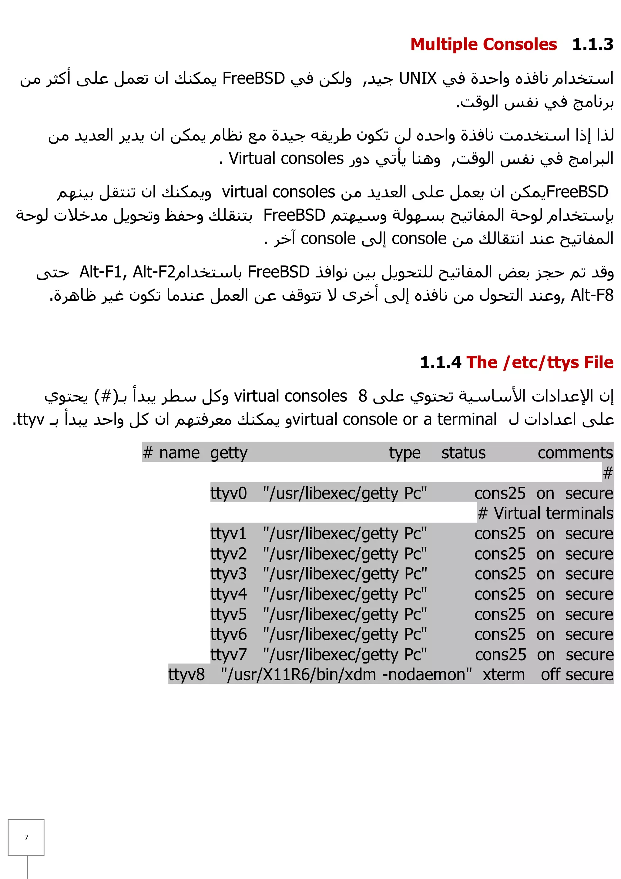 Multiple Consoles 1.1.1

 ِٓ ‫ ٠ّىٕه اْ رؼًّ ػٍٝ أوضش‬FreeBSD ٟ‫ ع١ذ, ٌٚىٓ ف‬UNIX ٟ‫اعزخذاَ ٔبفزٖ ٚاؽذح ف‬
                                                      .‫ثشٔبِظ فٟ ٔفظ اٌٛلذ‬

      ِٓ ‫ٌزا إرا اعزخذِذ ٔبفزح ٚاؽذٖ ٌٓ رىْٛ ؽش٠مٗ ع١ذح ِغ ٔظبَ ٠ّىٓ اْ ٠ذ٠ش اٌؼذ٠ذ‬
                              . Virtual consoles ‫اٌجشاِظ فٟ ٔفظ اٌٛلذ, ٕٚ٘ب ٠أرٟ دٚس‬

     ُٕٙ١‫ ٚ٠ّىٕه اْ رٕزمً ث‬virtual consoles ِٓ ‫٠ّىٓ اْ ٠ؼًّ ػٍٝ اٌؼذ٠ذ‬FreeBSD
‫ ثزٕمٍه ٚؽفع ٚرؾٛ٠ً ِذخ٩د ٌٛؽخ‬FreeBSD ُ‫ثئعزخذاَ ٌٛؽخ اٌّفبر١ؼ ثغٌٙٛخ ٚع١ٙز‬
                                 . ‫ آخش‬console ٌٝ‫ إ‬console ِٓ ‫اٌّفبر١ؼ ػٕذ أزمبٌه‬

     ٝ‫ ؽز‬Alt-F1, Alt-F2َ‫ ثبعزخذا‬FreeBSD ‫ٚلذ رُ ؽغض ثؼغ اٌّفبر١ؼ ٌٍزؾٛ٠ً ث١ٓ ٔٛافز‬
      .‫ ,ٚػٕذ اٌزؾٛي ِٓ ٔبفزٖ إٌٝ أخشٜ ٨ رزٛلف ػٓ اٌؼًّ ػٕذِب رىْٛ غ١ش ظب٘شح‬Alt-F8



                                                         1.1.4 The /etc/ttys File

     ٞٛ‫ ٚوً عطش ٠جذأ ثـ(#) ٠ؾز‬virtual consoles 8 ٍٝ‫إْ ا٦ػذاداد ا٤عبع١خ رؾزٛٞ ػ‬
.ttyv ‫ٚ ٠ّىٕه ِؼشفزُٙ اْ وً ٚاؽذ ٠جذأ ثـ‬virtual console or a terminal ‫ػٍٝ اػذاداد ي‬

                   # name getty                     type    statuscomments
                                                                           #
                           ttyv0 "/usr/libexec/getty Pc"  cons25 on secure
                                                          # Virtual terminals
                           ttyv1 "/usr/libexec/getty Pc"  cons25 on secure
                           ttyv2 "/usr/libexec/getty Pc"  cons25 on secure
                           ttyv3 "/usr/libexec/getty Pc"  cons25 on secure
                           ttyv4 "/usr/libexec/getty Pc"  cons25 on secure
                           ttyv5 "/usr/libexec/getty Pc"  cons25 on secure
                           ttyv6 "/usr/libexec/getty Pc"  cons25 on secure
                           ttyv7 "/usr/libexec/getty Pc"  cons25 on secure
                      ttyv8 "/usr/X11R6/bin/xdm -nodaemon" xterm off secure




 7
 