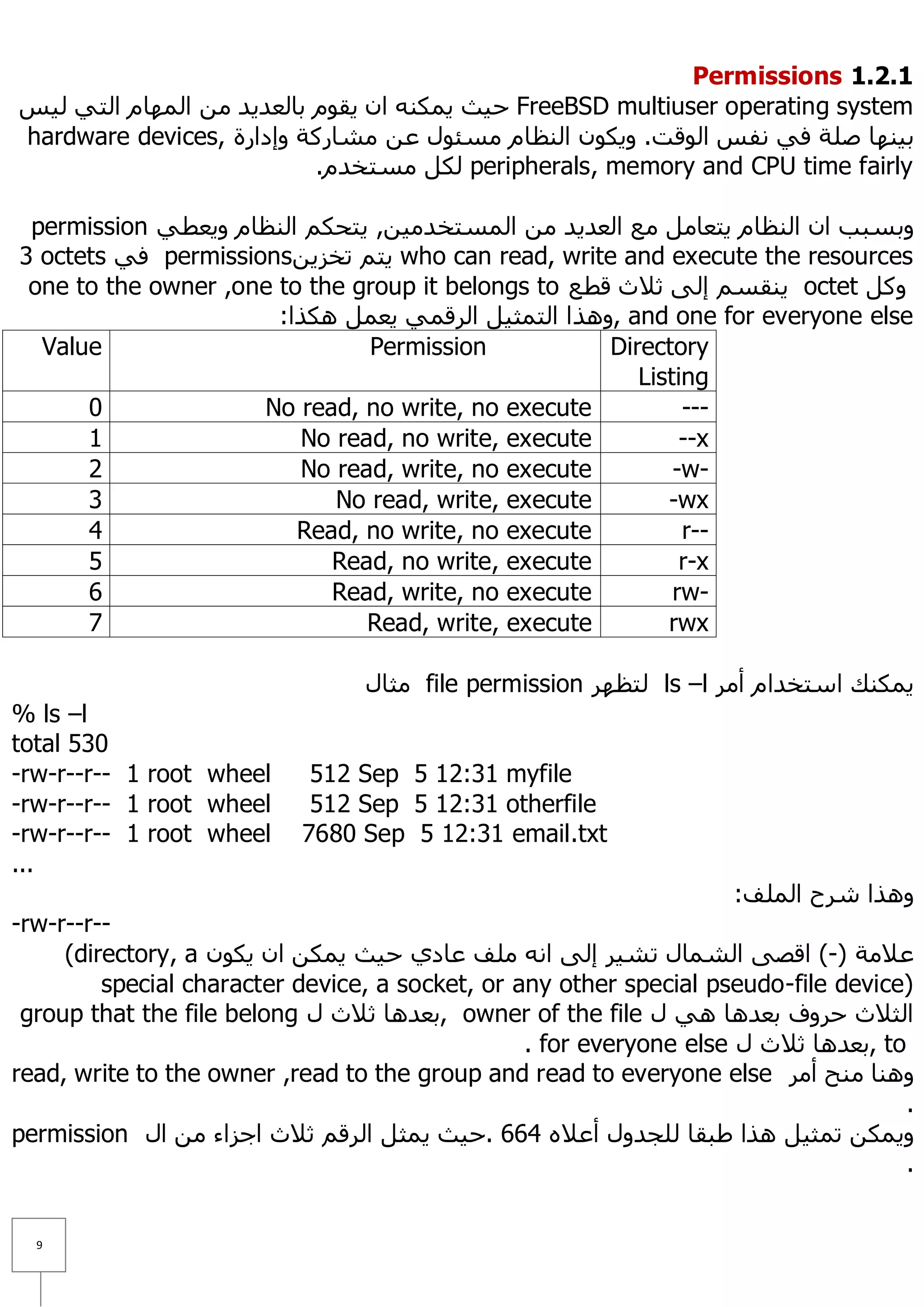 Permissions 1.1.1
‫ ؽ١ش ٠ّىٕٗ اْ ٠مَٛ ثبٌؼذ٠ذ ِٓ اٌّٙبَ اٌزٟ ٌ١ظ‬FreeBSD multiuser operating system
hardware devices, ‫ث١ٕٙب طٍخ فٟ ٔفظ اٌٛلذ. ٚ٠ىْٛ إٌظبَ ِغئٛي ػٓ ِشبسوخ ٚإداسح‬
                           .َ‫ ٌىً ِغزخذ‬peripherals, memory and CPU time fairly

 permission ٟ‫ٚثغجت اْ إٌظبَ ٠زؼبًِ ِغ اٌؼذ٠ذ ِٓ اٌّغزخذِ١ٓ, ٠زؾىُ إٌظبَ ٚ٠ؼط‬
3 octets ٟ‫ ف‬permissionsٓ٠‫ ٠زُ رخض‬who can read, write and execute the resources
 one to the owner ,one to the group it belongs to ‫ ٠ٕمغُ إٌٝ ص٩س لطغ‬octet ً‫ٚو‬
                       :‫ ,ٚ٘زا اٌزّض١ً اٌشلّٟ ٠ؼًّ ٘ىزا‬and one for everyone else
  Value                        Permission            Directory
                                                        Listing
      0              No read, no write, no execute           ---
      1                  No read, no write, execute          --x
      2                  No read, write, no execute         -w-
      3                     No read, write, execute        -wx
      4                  Read, no write, no execute          r--
      5                     Read, no write, execute          r-x
      6                     Read, write, no execute         rw-
      7                        Read, write, execute        rwx

                                 ‫ ِضبي‬file permission ‫ ٌزظٙش‬ls –l ‫٠ّىٕه اعزخذاَ أِش‬
% ls –l
total 530
-rw-r--r-- 1 root wheel     512 Sep 5 12:31 myfile
-rw-r--r-- 1 root wheel     512 Sep 5 12:31 otherfile
-rw-r--r-- 1 root wheel    7680 Sep 5 12:31 email.txt
...
                                                                    :‫ٚ٘زا ششػ اٌٍّف‬
-rw-r--r--
     (directory, a ْٛ‫ػ٩ِخ )-( الظٝ اٌشّبي رش١ش إٌٝ أٗ ٍِف ػبدٞ ؽ١ش ٠ّىٓ اْ ٠ى‬
         special character device, a socket, or any other special pseudo-file device)
 group that the file belong ‫ ,ثؼذ٘ب ص٩س ي‬owner of the file ‫اٌض٩س ؽشٚف ثؼذ٘ب ٟ٘ ي‬
                                                 . for everyone else ‫ ,ثؼذ٘ب ص٩س ي‬to
read, write to the owner ,read to the group and read to everyone else ‫ٕٚ٘ب ِٕؼ أِش‬
                                                                                     .
permission ‫ٚ٠ّىٓ رّض١ً ٘زا ؽجمب ٌٍغذٚي أػ٩ٖ 466 .ؽ١ش ٠ّضً اٌشلُ ص٩س اعضاء ِٓ اي‬
                                                                                     .


  9
 