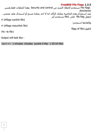 FreeBSD File Flags 1.1.1
   ‫ ٚ٘زا ٌٍٍّفبد فمؾ ٌٚ١ظ‬Security and control ِٓ ‫ رغزخذَ ٨ػطبء اٌّض٠ذ‬File flags
                                                                     .directories
. ّٟ‫ػٕذ اعزخذاَ ٘زٖ اٌخبط١خ ٠ّىٕه اٌزأوذ أٗ ٨ اؽذ ٠ّىٕٗ ِغؼ أٚ اعزجذاي ٍِف ِؾ‬
                                            ‫ رغزخذَ أِش‬file1 ٍٝ‫ ػ‬file flag ً‫ٌزفؼ‬
# chflags sunlink file1
                                                               :َ‫ٚ٦ٌغبء٘ب اعزخذ‬
# chflags nosunlink file1
                                                              flags of file1 ‫٨ظٙبس‬
#ls –lo file1

Output will look like :

-rw-r--r-- 1 trhodes trhodes sunlnk 0 Mar 1 05:54 file1




  11
 