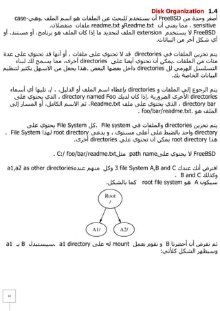 Disk Organization 1.1
     case-ٟ٘ٚ. ‫ أْ ٠غزخذَ ٌٍجؾش ػٓ اٌٍّفبد ٘ٛ اعُ اٌٍّف‬FreeBSD ِٓ ‫أطغش ٚؽذح‬
                  .ْ٩‫ ٍِفبْ ِٕفظ‬readme.txt ٚReadme.txt ْ‫ ، ِّب ٠ؼٕٟ أ‬sensitive
ٚ‫ اٌٍّف ٌزؾذ٠ذ ِب إرا وبْ اٌٍّف ٘ٛ ثشٔبِظ، أٚ ِغزٕذ، أ‬extension َ‫ ٨ ٠غزخذ‬FreeBSD
                                                             .‫أٞ شىً آخش ِٓ اٌج١بٔبد‬

‫ لذ ٨ رؾزٛٞ ػٍٝ ٍِفبد ، أٚ أٔٙب لذ رؾزٛٞ ػٍٝ ػذح‬directories ٟ‫٠زُ رخض٠ٓ اٌٍّفبد ف‬
    ‫ أخشٜ، ِّب ٠غّؼ ٌه ٌجٕبء‬directories ٍٝ‫ِئبد ِٓ اٌٍّفبد .٠ّىٓ أْ رؾزٛٞ أ٠ؼب ػ‬
ُ١‫ داخً ثؼؼٙب اٌجؼغ . ٘زا ٠غؼً ِٓ ا٨عًٙ ثىض١ش ٌزٕظ‬directories ًٌ ِٟ‫اٌزغٍغً اٌٙش‬
                                                                .‫اٌج١بٔبد اٌخبطخ ثه‬

  ‫ ثئػطبء اعُ اٌٍّف أٚ اٌذٌ١ً، ، /، رٍ١ٙب أٞ أعّبء‬directories ٚ ‫٠زُ اٌشعٛع إٌٟ اٌٍّفبد‬
    ٍٝ‫ ، اٌزٞ ٠ؾزٛٞ ػ‬directory named Foo ‫ ا٤خشٜ اٌؼشٚس٠خ .إرا وبْ ٌذ٠ه‬directories
  ٌٝ‫ ، صُ ا٨عُ اٌىبًِ، أٚ اٌّغبس إ‬Readme.txt ‫ ، اٌزٞ ٠ؾزٛٞ ػٍٝ ٍِف‬directory bar
                                                      . foo/bar/readme.txt. ٛ٘ ‫اٌٍّف‬

         ٍٝ‫ ٠ؾزٛٞ ػ‬File System ً‫ .و‬File system ٟ‫ ٚاٌٍّفبد ف‬directories ٓ٠‫٠زُ رخض‬
. File System ‫ ٌٙزا‬root directory ٝ‫ ٚاؽذ ثبٌؼجؾ ػٍٝ أػٍٝ ِغزٜٛ ، ٚ ٠ذػ‬directory
                           .ٜ‫ أخش‬directories ٍٝ‫ ٠ّىٓ اْ رؾزٛٞ ػ‬root directory ‫٘زا‬

                   . C:/ foo/bar/readme.txt ً‫ ِض‬path nameٍٝ‫ ٨ ٠ؾزٛٞ ػ‬FreeBSD

 a1,a2 as other directories ٖ‫ 3 ٚوً ُِٕٙ ػٕذ‬file System A,B and C ‫افزشع أٔه ػٕذن‬
                                                                 . B and C ‫ٚوزٌه‬
                                       .ً‫ وّب ثبٌشى‬root file system ٛ٘ A ْٛ‫ع١ى‬




 a1 ‫ ثـ‬B ‫ .ع١غزجذي‬a1 directory ٍٝ‫ ٌٗ ػ‬mount ًّ‫ ٚ ٔمَٛ ثؼ‬B ‫صُ ٔفشع أْ أؽؼشٔب‬
                                                      :ٟ‫ٚع١ظٙش اٌشىً و٥ر‬




 14
 