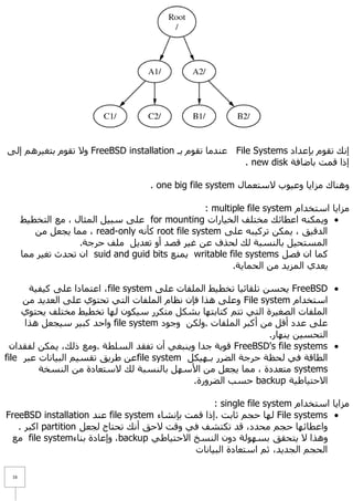 ‫إٔه رمَٛ ثئػذاد ‪ File Systems‬ػٕذِب رمَٛ ثـ ‪ ٨ٚ FreeBSD installation‬رمَٛ ثزغ١شُ٘ إٌٝ‬
                                                          ‫إرا لّذ ثبػبفخ ‪. new disk‬‬

                                     ‫ٕٚ٘بن ِضا٠ب ٚػ١ٛة ٨عزؼّبي ‪. one big file system‬‬

                                                   ‫ِضا٠ب اعزخذاَ ‪: multiple file system‬‬
      ‫‪ّ٠ٚ ‬ىٕٗ اػطبئه ِخزٍف اٌخ١بساد ‪ for mounting‬ػٍٝ عج١ً اٌّضبي ، ِغ اٌزخط١ؾ‬
         ‫اٌذل١ك ، ٠ّىٓ رشو١جٗ ػٍٝ ‪ root file system‬وأٔٗ ‪ِّ ، read-only‬ب ٠غؼً ِٓ‬
                    ‫اٌّغزؾ١ً ثبٌٕغجخ ٌه ٌؾزف ػٓ غ١ش لظذ أٚ رؼذ٠ً ٍِف ؽشعخ.‬
      ‫وّب اْ فظً ‪ّٕ٠ writable file systems‬غ ‪ suid and guid bits‬اْ رؾذس رغ١ش ِّب‬
                                                          ‫٠ؼذٞ اٌّض٠ذ ِٓ اٌؾّب٠خ.‬

       ‫‪٠ FreeBSD ‬ؾغٓ رٍمبئ١ب رخط١ؾ اٌٍّفبد ػٍٝ ‪ ،file system‬اػزّبدا ػٍٝ و١ف١خ‬
     ‫اعزخذاَ ‪ٚ File system‬ػٍٝ ٘زا فئْ ٔظبَ اٌٍّفبد اٌزٟ رؾزٛٞ ػٍٝ اٌؼذ٠ذ ِٓ‬
     ‫اٌٍّفبد اٌظغ١شح اٌزٟ رزُ وزبثزٙب ثشىً ِزىشس ع١ىْٛ ٌٙب رخط١ؾ ِخزٍف ٠ؾزٛٞ‬
     ‫ػٍٝ ػذد ألً ِٓ أوجش اٌٍّفبد .ٌٚىٓ ٚعٛد ‪ٚ file system‬اؽذ وج١ش ع١غؼً ٘زا‬
                                                                 ‫اٌزؾغ١ٓ ٠ٕٙبس.‬
  ‫‪ FreeBSD's file systems ‬لٛ٠خ عذا ٚ٠ٕجغٟ أْ رفمذ اٌغٍطخ .ِٚغ رٌه، ٠ّىٓ ٌفمذاْ‬
‫اٌطبلخ فٟ ٌؾظخ ؽشعخ اٌؼشس ثـٙ١ىً ‪file system‬ػٓ ؽش٠ك رمغ١ُ اٌج١بٔبد ػجش ‪file‬‬
         ‫‪ِ systems‬زؼذدح ، ِّب ٠غؼً ِٓ ا٤عًٙ ثبٌٕغجخ ٌه ٨عزؼبدح ِٓ إٌغخخ‬
                                              ‫ا٨ؽز١بؽ١خ ‪ backup‬ؽغت اٌؼشٚسح.‬

                                                   ‫ِضا٠ب اعزخذاَ ‪: single file system‬‬
‫‪ٌٙ File systems ‬ب ؽغُ صبثذ .إرا لّذ ثئٔشبء ‪ file system‬ػٕذ ‪FreeBSD installation‬‬
   ‫ٚاػطبئٙب ؽغُ ِؾذد، لذ رىزشف فٟ ٚلذ ٨ؽك أٔه رؾزبط ٌغؼً ‪ partition‬اوجش .‬
 ‫ٚ٘زا ٨ ٠زؾمك ثغٌٙٛخ دْٚ إٌغخ ا٨ؽز١بؽٟ ‪ٚ ،backup‬إػبدح ثٕبء‪ِ file system‬غ‬
                                             ‫اٌؾغُ اٌغذ٠ذ، صُ اعزؼبدح اٌج١بٔبد‬

 ‫61‬
 