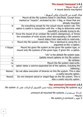 The mount Command 1.1.1
                                                                  ٗ‫أوضش ؽش٠مٗ ِؼشٚف‬
                                                         # mount device mountpoint

                                                : ‫ٕ٘بن اٌؼذ٠ذ ِٓ ا٦خز١بساد ٌٚىٓ أشٙش٘ب‬
           -a           Mount all the file systems listed in /etc/fstab. Except those
                    marked as “noauto”, excluded by the -t flag, or those that are
                                                                    already mounted.
           -d          Do everything except for the actual mount system call. This
                 option is useful in conjunction with the -v flag to determine what
                                                    mount(8) is actually trying to do.
            -f   Force the mount of an unclean file system (dangerous), or forces
                  the revocation of write access when downgrading a file system's
                                         mount status from read-write to read-only.
            -r     Mount the file system read-only. This is identical to using the ro
                                                          argument to the -o option.
     -t fstype        Mount the given file system as the given file system type, or
                  mount only file systems of the given type, if given the -a option.

                                               “ufs” is the default file system type.
           -u                            Update mount options on the file system.
            -v                                                            Be verbose.
           -w                                     Mount the file system read-write.
            -o   option takes a comma-separated list of the options, including the
                                                                            following:
      Noexec     Do not allow execution of binaries on this file system. This is also
                                                            a useful security option.
      Nosuid      Do not interpret setuid or setgid flags on the file system. This is
                                                       also a useful security option.

                                                   The unmount Command 1.1.1
 . file system ‫ ٠ّىٕٗ رذِ١ش اٌىّج١ٛرش أٚ اٌج١بٔبد ػٍٝ اي‬unmounting file systems ‫وش٘ب‬

                                .unmount all mounted file systems ‫- رغزخذَ ي‬A ٚ-a
                                                                         : ‫ٍِؾٛظخ‬
                                                 . file systemًٌ unmount ‫٨ رمَٛ ثـ‬




21
 