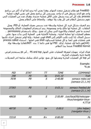 ‫1.1 ‪Processes‬‬

 ‫‪ٔ ٛ٘ FreeBSD‬ظبَ رشغ١ً ِزؼذد اٌّٙبَ .ٚ٘زا ٠ؼٕٟ أٔٗ ٠جذٚ وّب ٌٛ أْ أوضش ِٓ ثشٔبِظ‬
   ‫ٚاؽذ ٘ٛ اٌزٞ ٠شزغً فٟ آْ ٚاؽذ .ٚ٠غّٝ وً ثشٔبِظ ٠ؼًّ فٟ ٔفظ اٌٛلذ ػٍّ١خ‬
‫‪, process‬فئْ وً أِش ٠جذء ٠شغ ً ػٍٝ ا٤لً ػٍّ١خ عذ٠ذح، ٕٚ٘بن ػذد ِٓ اٌؼٍّ١بد اٌزٟ‬
               ‫رمَٛ ثزشغ١ً إٌظبَ فٟ وً ٚلذ ٚ٨ رزٛلف ، ٚاٌؾفبظ ػٍٝ إٌظبَ ٠ؼًّ.‬

      ‫٠زُ اٌزؼشف ثشىً فش٠ذ وً ػٍّ١خ ثٛاعطخ ػذد ٠غّٝ ِؼشف اٌؼٍّ١خ، أٚ ‪ِٚ ،PID‬ضً‬
  ‫اٌٍّفبد، وً ػٍّ١خ ٌٙب ِبٌه ٚاؽذ ِٚغّٛػخ .٠زُ اعزخذاَ اٌّؼٍِٛبد اٌّبٌه ٚاٌّغّٛػخ‬
    ‫ٌزؾذ٠ذ ِب ٟ٘ اٌٍّفبد ٚا٤عٙضح اٌزٟ ٠ّىٓ أْ رفزؼ ، ٚرٌه ثبعزخذاَ ‪. permissions‬‬
     ‫ِؼظُ اٌؼٍّ١بد ٌٙب ػٍّ١خ اطٍ١ٗ . ٚػٍّ١خ ا٤طٍ١خ ٟ٘ اٌؼٍّ١خ اٌزٟ ثذأد ِٕٙب .ػٍٝ‬
‫عج١ً اٌّضبي، إرا وٕذ رىزت ا٤ٚاِش إٌٝ ‪ shell‬فٟٙ ػٍّ١خ ، ٚأ٠خ أٚاِش رشغ١ً اخشٜ رىزجٙب‬
 ‫ٟ٘ ػٍّ١بد ٟ٘ أ٠ؼب .ٚ وً ػٍّ١خ ف١ غ١ىْٛ ‪ ٟ٘ shell‬اطٍٙب . اعزضٕبء ‪process called‬‬
      ‫)‪ ٛ٘ (init‬دائّب أٚي ػٍّ١خ، ٌزٌه ‪ٌٙ PID‬ب ٟ٘ دائّب 1 .ثذء ‪INIT‬رٍمبئ١ب ثٛاعطخ ٔٛاح‬
                                                   ‫‪ FreeBSD Kernel‬ػٕذِب ٠جذأ إٌظبَ.‬

      ‫ٕ٘بن اِشاْ ِّٙبْ ٌّؼشفخ اٌؼٍّ١بد ػٍٝ اٌغٙبص ‪ , PS and top‬أِش ‪٠ ps‬غزخذَ ٌؼشع‬
                                                           ‫لبئّخ صبثزٗ ثبٌؼٍّ١بد اٌغبس٠خ.‬
      ‫أِش ‪ top‬وً اٌؼٍّ١بد اٌغبس٠خ ٚرؼذ٠ٍٙب وً ثؼغ صٛأٟ ٌزٌه ٠ّىٕه ِزبثؼخ اخش اٌزؼذ٠٩د.‬

                                                                               ‫:‪Example‬‬
                                                                                  ‫‪% ps‬‬

            ‫‪PID‬‬           ‫‪STAT‬‬              ‫‪TT‬‬          ‫‪TIME‬‬                ‫‪COMMAND‬‬
            ‫892‬             ‫0‪P‬‬              ‫‪Ss‬‬        ‫01.10:0‬                     ‫‪Tcsh‬‬
           ‫8707‬             ‫0‪P‬‬               ‫‪S‬‬        ‫88.04:2‬          ‫‪xemacs mdoc.xsl‬‬
                                                                      ‫)41.1.12-‪(xemacs‬‬

         ‫39373‬               ‫0‪P‬‬               ‫‪I‬‬       ‫11.30:0‬        ‫‪xemacs freebsd.dsl‬‬
                                                                      ‫)41.1.12-‪(xemacs‬‬

         ‫03684‬               ‫0‪P‬‬              ‫‪S‬‬        ‫-‪2:50.89 /usr/local/lib/netscape‬‬
                                                                ‫-‪linux/navigator-linux‬‬
                                                                                ‫‪4.77.bi‬‬

         ‫03784‬               ‫0‪P‬‬             ‫‪Iw‬‬          ‫0.00:0‬             ‫)‪(dns helper‬‬
                                                                      ‫)-‪(navigator-linux‬‬

         ‫01227‬               ‫0‪P‬‬            ‫+‪R‬‬         ‫00.00:0‬                         ‫‪Ps‬‬
 ‫12‬
 