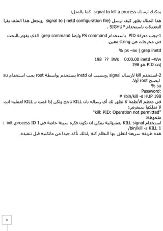 :ً‫ وّب ثبٌّض‬signal to kill a process ‫٠ّىٕه اسعبي‬

‫ ,ٚٔغؼً ٘زا اٌٍّف ٠مشا‬signal to (inetd configuration file) ً‫٘زا اٌّضبي ٠ظٙش و١ف رشع‬
                                                        . SIGHUP َ‫اٌزؼذ٠٩د ثبعزخذا‬

  ‫ اٌزٞ ٠مَٛ ثبٌجؾش‬grep command ‫ ٚا٠ؼب‬PS command َ‫ ثبعزخذا‬PID ‫1-٠غت ِؼشفخ‬
                                                .ٓ١‫ ِؼ‬string ٓ‫فٟ ِخشعبد ػ‬

                                                                 % ps –ax | grep inetd

                                                   198 ?? IWs       0:00.00 inetd –Ww
                                                                        198 ٛ٘ PID ْ‫إر‬

 su َ‫ ٠غت اعزخذا‬root ‫ ٠غزخذَ ثٛاعطخ‬inetd ْ‫ ,ٚثغجت ا‬signal ‫ ٨سعبي‬kill َ‫2-اعزخذ‬
                                                                        .٨ٚ‫ أ‬root ‫ٌ١ظجؼ‬
                                                                                    % su
                                                                              Password:
                                                                 # /bin/kill -s HUP 198
 ‫ ٌؼٍّ١ٗ أذ‬KILL ‫ ٔبعؼ ٌٚىٓ إرا لّذ ثـ‬KILL ْ‫فٟ ِؼظُ ا٤ٔظّخ ٨ رظٙش ٌه أٞ سعبٌٗ ثب‬
                                                                      :‫٨ رٍّىٙب ع١ؼشع‬
                                                  “kill: PID: Operation not permitted”
                                                                                 :‫ٍِؾٛظخ‬
: init ,process ID 1 ٟ‫ ثؼشٛائ١خ ٠ّىٓ اْ رىْٛ فىشٖ ع١ئخ خبطخ ف‬KILL signal َ‫اعزخذا‬
                                                                      /bin/kill -s KILL 1
          .ٖ‫٘زٖ ؽش٠مٗ عش٠ؼٗ ٌزغٍك ثٙب إٌظبَ وٍٗ ,ٌزٌه رأوذ ع١ذا ِٓ ِبرىزجٗ لجً رٕف١ز‬




 25
 