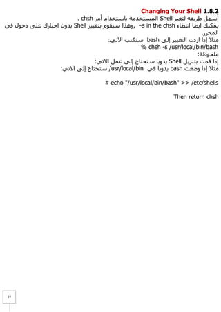 Changing Your Shell 1.8.1
                         . chsh ‫ اٌّغزخذِخ ثبعزخذاَ أِش‬Shell ‫أعًٙ ؽش٠مٗ ٌزغ١ش‬
ٟ‫ ثذْٚ اعجبسن ػٍٝ دخٛي ف‬Shell ‫– ,ٚ٘زا ع١مَٛ ثزغ١١ش‬s in the chsh ‫٠ّىٕه ا٠ؼب اػطبء‬
                                                                          .‫اٌّؾشس‬
                                      :ٟ‫ عزىزت ا٢ر‬bash ٌٝ‫ِض٩ إرا اسدد اٌزغ١١ش إ‬
                                                  % chsh -s /usr/local/bin/bash
                                                                        :‫ٍِؾٛظخ‬
                                 :ٟ‫ ٠ذٚ٠ب عزؾزبط إٌٝ ػًّ ا٨ر‬Shell ً٠‫إرا لّذ ثزٕض‬
                   :ٟ‫/ عزؾزبط إٌٝ ا٨ر‬usr/local/bin ٟ‫ ٠ذٚ٠ب ف‬bash ‫ِض٩ إرا ٚػؼذ‬

                                     # echo "/usr/local/bin/bash" >> /etc/shells

                                                               Then return chsh




 27
 