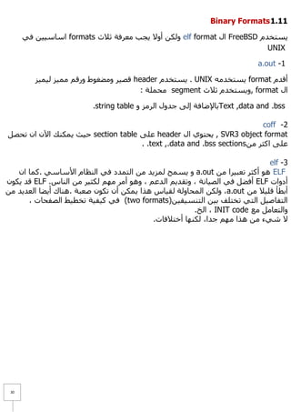 ‫11.1 ‪Binary Formats‬‬

      ‫٠غزخذَ ‪ FreeBSD‬اي ‪ٌٚ elf format‬ىٓ أٚ٨ ٠غت ِؼشفخ ص٩س ‪ formats‬اعبع١١ٓ فٟ‬
                                                                        ‫‪UNIX‬‬

                                                                          ‫1- ‪a.out‬‬

         ‫ألذَ ‪٠ format‬غزخذِٗ ‪٠ . UNIX‬غزخذَ ‪ header‬لظ١ش ِٚؼغٛؽ ٚسلُ ِّ١ض ٌ١ّ١ض‬
                                       ‫اي ‪٠ٚ, format‬غزخذَ ص٩س ‪ِ segment‬ؾٍّخ :‬

                         ‫‪Text ,data and .bss‬ثب٦ػبفخ إٌٝ عذٚي اٌشِض ٚ ‪.string table‬‬

                                                                         ‫2- ‪coff‬‬
‫‪٠ , SVR3 object format‬ؾزٛٞ اي ‪ header‬ػٍٝ ‪ section table‬ؽ١ش ٠ّىٕه ا٢ْ اْ رؾظً‬
                                    ‫ػٍٝ اوضش ِٓ ‪. .text ,.data and .bss sections‬‬

                                                                             ‫3- ‪elf‬‬
   ‫‪ ٛ٘ ELF‬أوضش رؼج١شا ِٓ ‪٠ ٚ a.out‬غّؼ ٌّض٠ذ ِٓ اٌزّذد فٟ إٌظبَ ا٤عبعٟ .وّب اْ‬
‫أدٚاد ‪ ELF‬أفؼً فٟ اٌظ١بٔخ ، ٚرمذ٠ُ اٌذػُ ، ٚ٘ٛ أِش ُِٙ ٌىض١ش ِٓ إٌبط. ‪ ELF‬لذ ٠ىْٛ‬
‫أثطأ لٍ١٩ ِٓ ‪ٌٚ ،a.out‬ىٓ اٌّؾبٌٚخ ٌم١بط ٘زا ٠ّىٓ أْ رىْٛ طؼجخ .ٕ٘بن أ٠ؼب اٌؼذ٠ذ ِٓ‬
      ‫اٌزفبط١ً اٌزٟ رخزٍف ث١ٓ اٌزٕغ١م١ٓ)‪ (two formats‬فٟ و١ف١خ رخط١ؾ اٌظفؾبد ،‬
                                                       ‫ٚاٌزؼبًِ ِغ ‪ ، INIT code‬اٌخ.‬
                                           ‫٨ شٟء ِٓ ٘زا ُِٙ عذا، ٌىٕٙب أخز٩فبد.‬




 ‫13‬
 