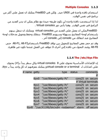 Multiple Consoles 1.1.1

 ِٓ ‫ ٠ّىٕه اْ رؼًّ ػٍٝ أوضش‬FreeBSD ٟ‫ ع١ذ, ٌٚىٓ ف‬UNIX ٟ‫اعزخذاَ ٔبفزٖ ٚاؽذح ف‬
                                                      .‫ثشٔبِظ فٟ ٔفظ اٌٛلذ‬

      ِٓ ‫ٌزا إرا اعزخذِذ ٔبفزح ٚاؽذٖ ٌٓ رىْٛ ؽش٠مٗ ع١ذح ِغ ٔظبَ ٠ّىٓ اْ ٠ذ٠ش اٌؼذ٠ذ‬
                              . Virtual consoles ‫اٌجشاِظ فٟ ٔفظ اٌٛلذ, ٕٚ٘ب ٠أرٟ دٚس‬

     ُٕٙ١‫ ٚ٠ّىٕه اْ رٕزمً ث‬virtual consoles ِٓ ‫٠ّىٓ اْ ٠ؼًّ ػٍٝ اٌؼذ٠ذ‬FreeBSD
‫ ثزٕمٍه ٚؽفع ٚرؾٛ٠ً ِذخ٩د ٌٛؽخ‬FreeBSD ُ‫ثئعزخذاَ ٌٛؽخ اٌّفبر١ؼ ثغٌٙٛخ ٚع١ٙز‬
                                 . ‫ آخش‬console ٌٝ‫ إ‬console ِٓ ‫اٌّفبر١ؼ ػٕذ أزمبٌه‬

     ٝ‫ ؽز‬Alt-F1, Alt-F2َ‫ ثبعزخذا‬FreeBSD ‫ٚلذ رُ ؽغض ثؼغ اٌّفبر١ؼ ٌٍزؾٛ٠ً ث١ٓ ٔٛافز‬
      .‫ ,ٚػٕذ اٌزؾٛي ِٓ ٔبفزٖ إٌٝ أخشٜ ٨ رزٛلف ػٓ اٌؼًّ ػٕذِب رىْٛ غ١ش ظب٘شح‬Alt-F8



                                                         1.1.4 The /etc/ttys File

     ٞٛ‫ ٚوً عطش ٠جذأ ثـ(#) ٠ؾز‬virtual consoles 8 ٍٝ‫إْ ا٦ػذاداد ا٤عبع١خ رؾزٛٞ ػ‬
.ttyv ‫ٚ ٠ّىٕه ِؼشفزُٙ اْ وً ٚاؽذ ٠جذأ ثـ‬virtual console or a terminal ‫ػٍٝ اػذاداد ي‬

                   # name getty                     type    statuscomments
                                                                           #
                           ttyv0 "/usr/libexec/getty Pc"  cons25 on secure
                                                          # Virtual terminals
                           ttyv1 "/usr/libexec/getty Pc"  cons25 on secure
                           ttyv2 "/usr/libexec/getty Pc"  cons25 on secure
                           ttyv3 "/usr/libexec/getty Pc"  cons25 on secure
                           ttyv4 "/usr/libexec/getty Pc"  cons25 on secure
                           ttyv5 "/usr/libexec/getty Pc"  cons25 on secure
                           ttyv6 "/usr/libexec/getty Pc"  cons25 on secure
                           ttyv7 "/usr/libexec/getty Pc"  cons25 on secure
                      ttyv8 "/usr/X11R6/bin/xdm -nodaemon" xterm off secure




 7
 